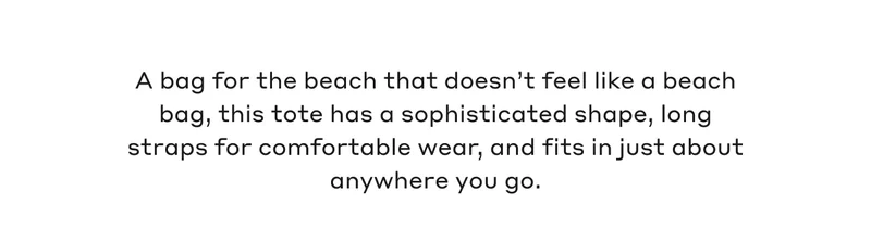 A bag for the beach that doesn't feel like a beach bag, this tote has a sophisticated shape, long straps for comfortable wear, and fits in just about anywhere you go.