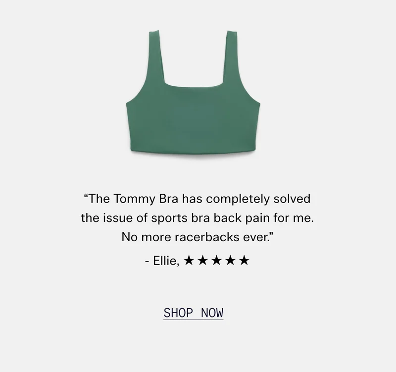 “The Tommy bra has completely solved the issue of sports bra back pain for me. No more racerbacks ever.” - Ellie, ✯✯✯✯✯