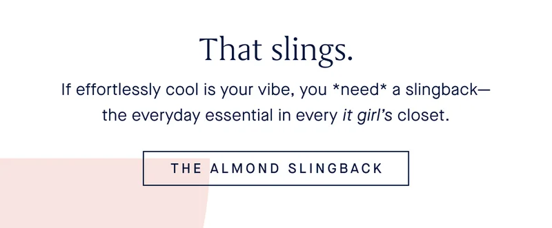 If effortlessly cool is your vibe, you *need* a slingback—the everyday essential in every it girl’s closet. THE ALMOND SLINGBACK