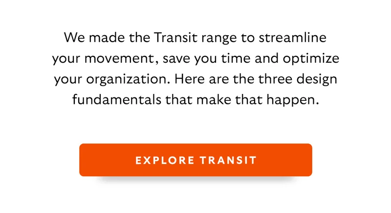 We made the Transit range to streamline your movement, save you time and optimize your organization. Here are the three design fundamentals that make that happen.