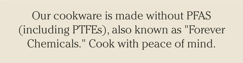 Our cookware is made without PFAS (inclduing PTFEs), also known as "Forever Chemicals". Cook with peace of mind,