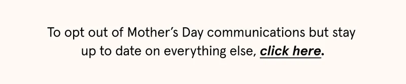 To opt out of Mother's Day communications but stay up to date on everything else, click here.