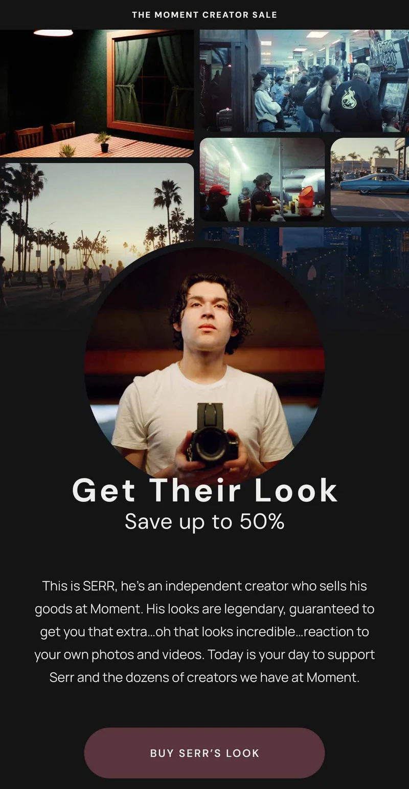 The Moment creator Sale. Get Their Look Save up to 50%. This is SERR, he’s an independent creator who sells his goods at Moment. His looks are legendary, guaranteed to get you that extra…oh that looks incredible…reaction to your own photos and videos. Today is your day to support Serr and the dozens of creators we have at Moment. Buy Serr's Look