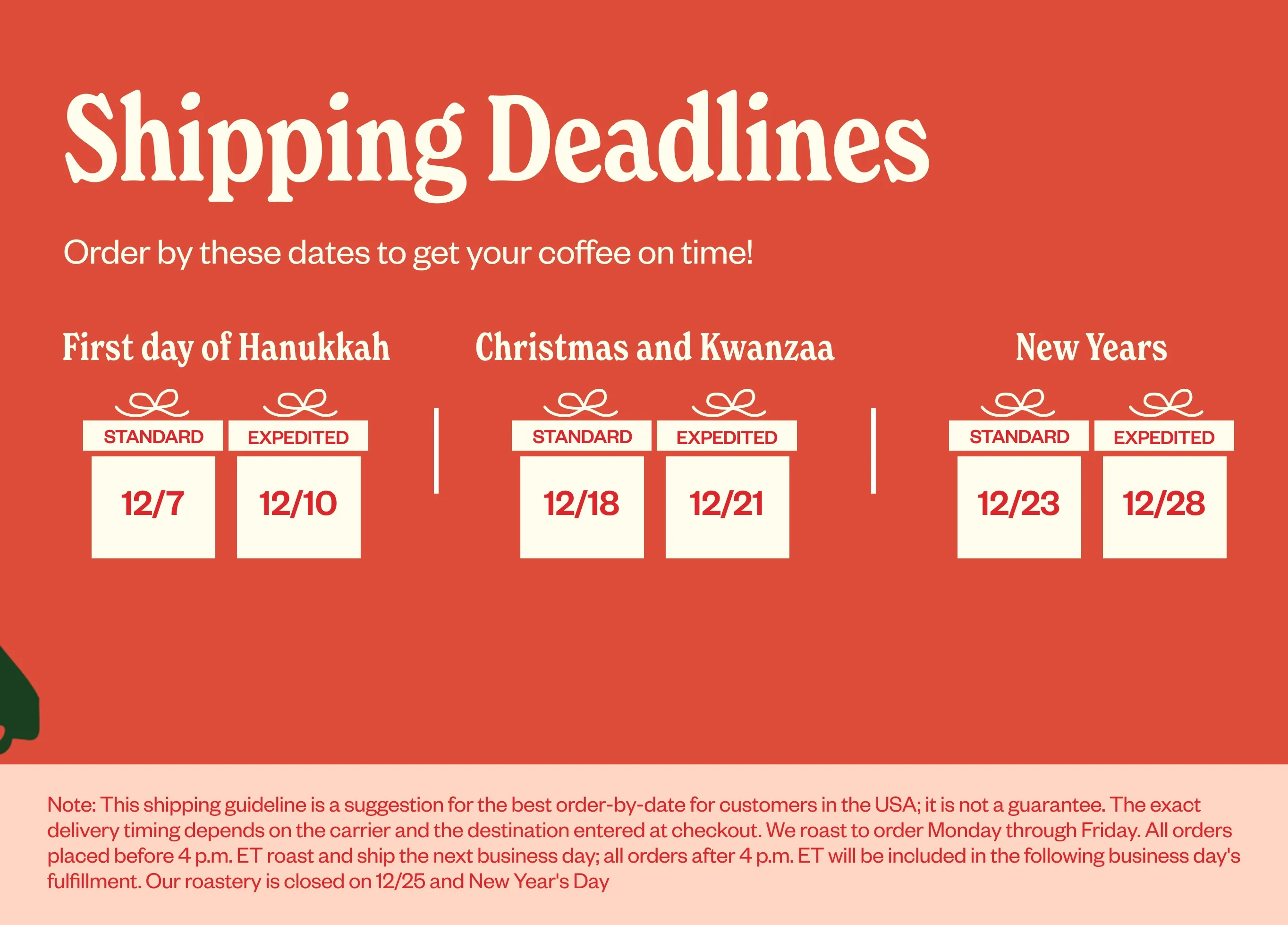 Shipping Deadlines Order by these dates to get your coffee on time! First day of Hanukkah 12/7-12/10 Christmas and Kwanzaa 12/18/12/21 New Years 12/23 12/26 Shipping Deadlines Order by these dates to get your coffee on time! First day of Hanukkah 12/7-12/10 Christmas and Kwanzaa 12/18/12/21 New Years 12/23 12/26