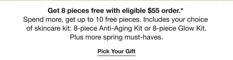 Get 8 pieces free with eligible $55 order.* | Spend more, get up to 10 free pieces. Includes your choice of skincare kit: 8-piece Anti-Aging Kit or 8-piece Glow Kit. | Plus more spring must-haves. | Pick Your Gift