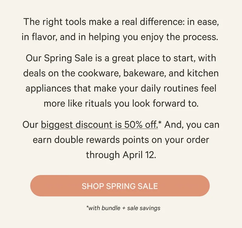The right tools make a real difference: in ease, in flavor, and in helping you enjoy the process.&nbsp; Our Spring Sale is a great place to start, with deals on the cookware, bakeware, and kitchen appliances that make your daily routines feel more like rituals you look forward to. Our biggest discount is 50% off.* And, you can earn double rewards points on your order through April 12. | Shop Spring Sale