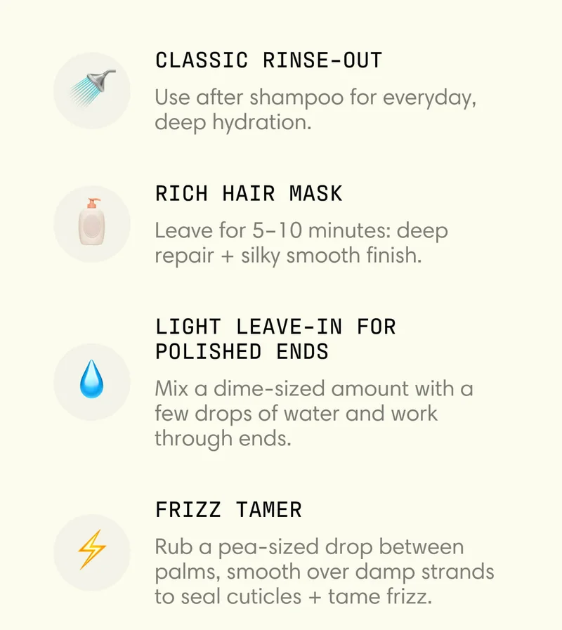 - Classic rinse-out Use after shampoo for everyday, deep hydration.  - Rich hair mask Leave for 5–10 minutes: deep repair + silky smooth finish.  - Light leave-in for polished ends Mix a dime-sized amount with a few drops of water and work through ends.  - Frizz Tamer Rub a pea-sized drop between palms, smooth over damp strands to seal cuticles + tame frizz.