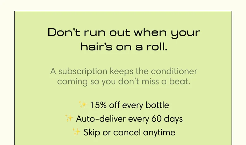 Don’t run out when your hair’s on a roll. A subscription keeps the conditioner coming so you don’t miss a beat. - 15% off every bottle - Auto-deliver every 60 days - Skip or cancel anytime