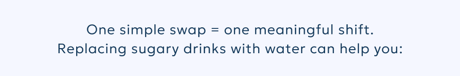 One simple swap = one meaningful shift. Replacing sugary drinks with water can help you: