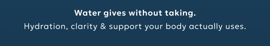 Water gives without taking. Hydration, clarity & support your body actually uses.