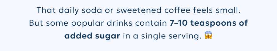 That daily soda or sweetened coffee feels small. But some popular drinks contain 7–10 teaspoons of added sugar in a single serving.