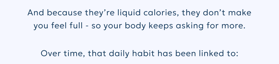 And because they’re liquid calories, they don’t make you feel full - so your body keeps asking for more. Over time, that daily habit has been linked to: