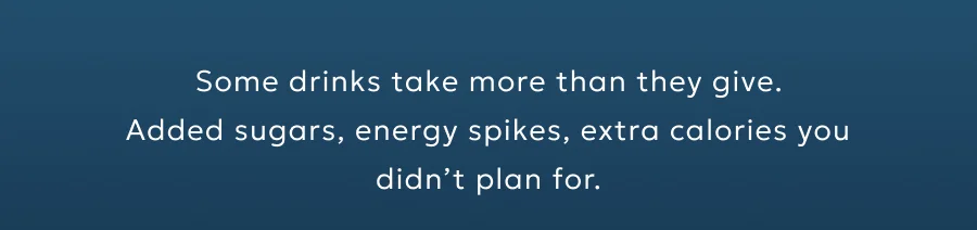 Some drinks take more than they give. Added sugars, energy spikes, extra calories you didn’t plan for.