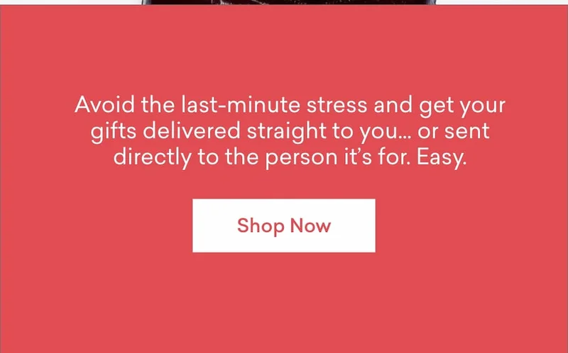 Avoid the last-minute stress and get your gifts delivered straight to you… or sent directly to the person it’s for. Easy.