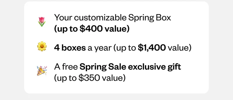 Your customizable Spring Box (up to $400 value) | 4 boxes a year (up to $1,400 value) | A free Spring Sale exclusive gift (up to $350 value)