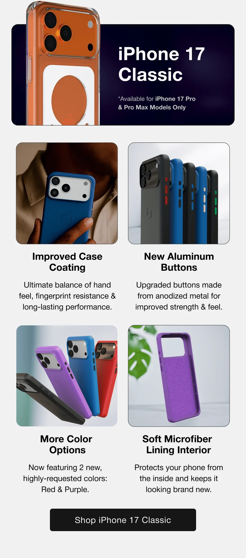 Classic iPhone 17 Classic *Available for iPhone 17 Pro & Pro Max Models Only Improved Case Coating New Aluminum Buttons Ultimate balance of hand feel, fingerprint resistance & long-lasting performance. Upgraded buttons made from anodized metal for improved strength & feel. More Color  Options Soft Microfiber  Lining Interior Now featuring 2 new, highly-requested colors: Red & Purple. Protects your phone from the inside and keeps it looking brand new.