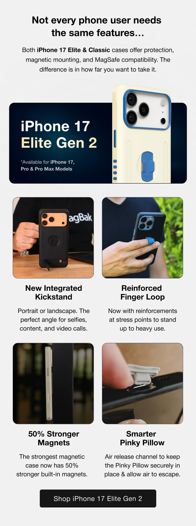 Not every phone user needs  the same features… Both iPhone 17 Elite & Classic cases offer protection, magnetic mounting, and MagSafe compatibility. The difference is in how far you want to take it. iPhone 17 Elite Gen 2 Elite Gen 2 *Available for iPhone 17, Pro & Pro Max Models New Integrated Kickstand Reinforced  Finger Loop Portrait or landscape. The perfect angle for selfies, content, and video calls. Now with reinforcements at stress points to stand up to heavy use. 50% Stronger Magnets Smarter  Pinky Pillow The strongest magnetic case now has 50% stronger built-in magnets. Air release channel to keep the Pinky Pillow securely in place & allow air to escape.