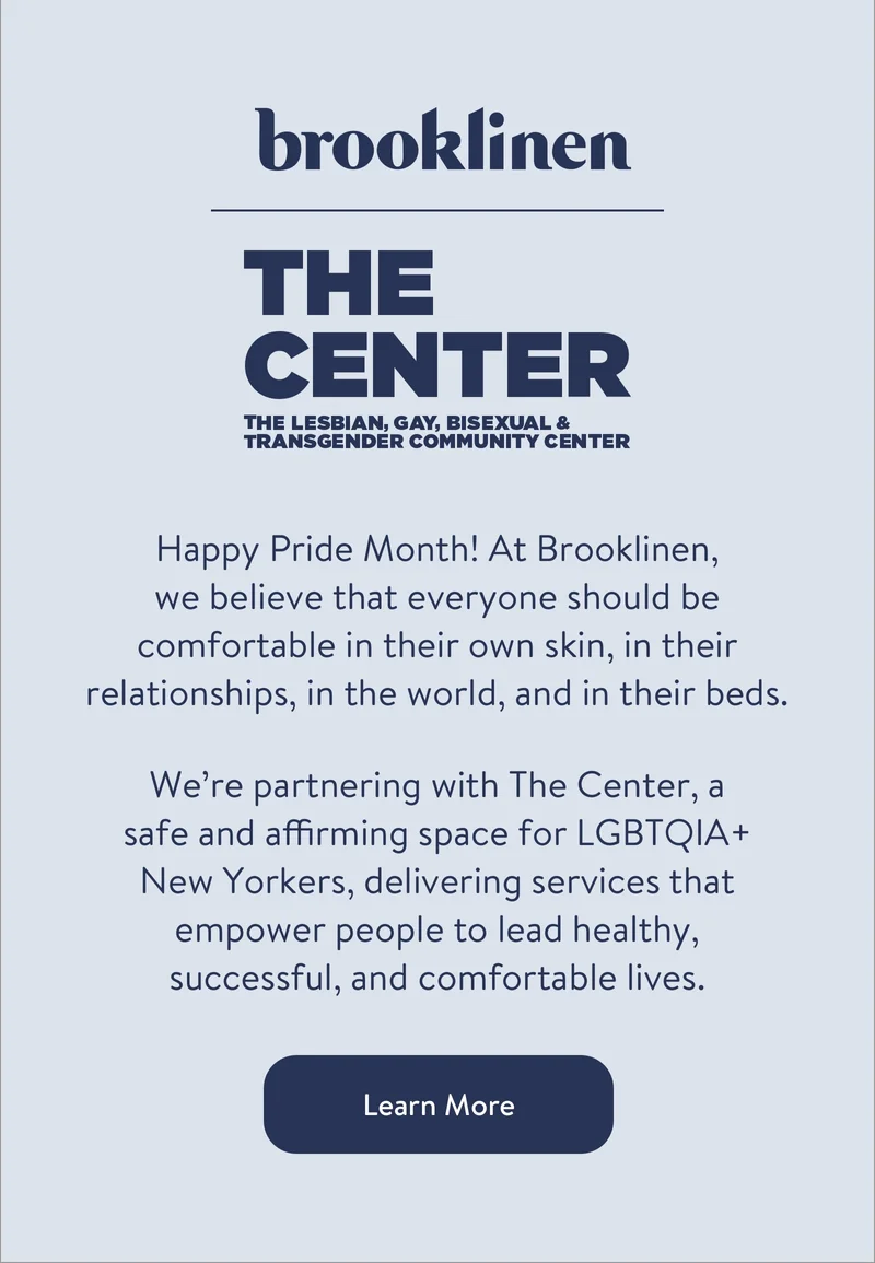 Happy Pride Month! At Brooklinen,  we believe that everyone should be comfortable in their own skin, in their relationships, in the world, and in their beds. We’re partnering with the Center, a  safe and affirming space for LGBTQIA+ New Yorkers, delivering services that empower people to lead healthy, successful, and comfortable lives.