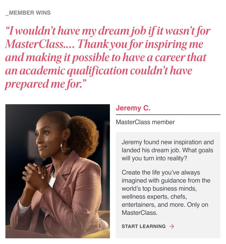 “I wouldn’t have my dream job if it wasn’t for MasterClass.… Thank you for inspiring me and making it possible to have a career that an academic qualification couldn’t have prepared me for.” Jeremy found new inspiration and landed his dream job. What goals will you turn into reality? Create the life you’ve always imagined with guidance from the world’s top business minds, wellness experts, chefs, entertainers, and more. Only on MasterClass.