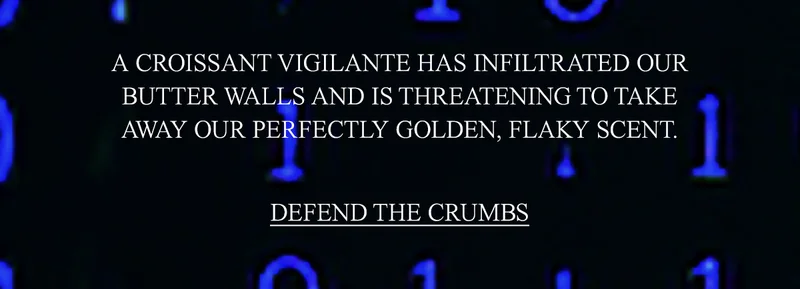 CRUMB COUTURE HAS BEEN COMPROMISED. A CROISSANT VIGILANTE HAS INFILTRATED OUR BUTTER WALLS AND IS THREATENING TO TAKE AWAY OUR PERFECTLY GOLDEN, FLAKY SCENT.