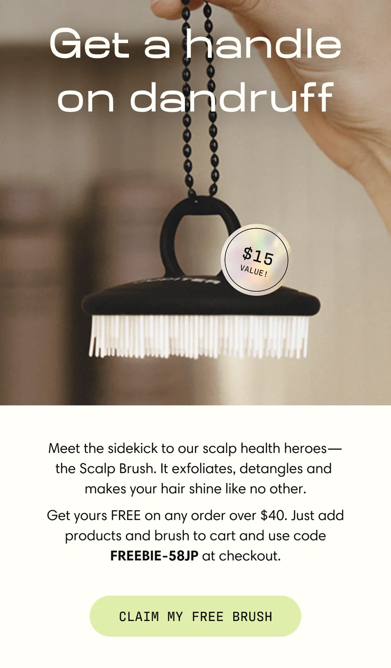 Get a handle on dandruff | Meet the sidekick to our scalp health heroes— the Scalp Brush. It exfoliates, detangles and  makes your hair shine like no other. Get yours FREE on any order over $40. Just add products and brush to cart and use code FREEBIE-58JP at checkout. | Claim My Free Brush