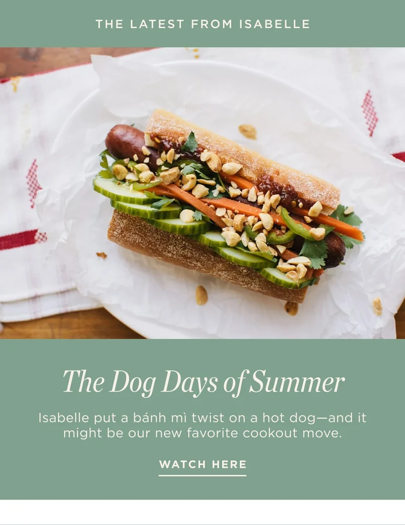 Eyebrow: The Latest from Isabelle Title: The Dog Days of Summer Byline/Caption: Isabelle put a bánh mì twist on a hot dog—and it might be our new favorite cookout move. CTA: Watch Here