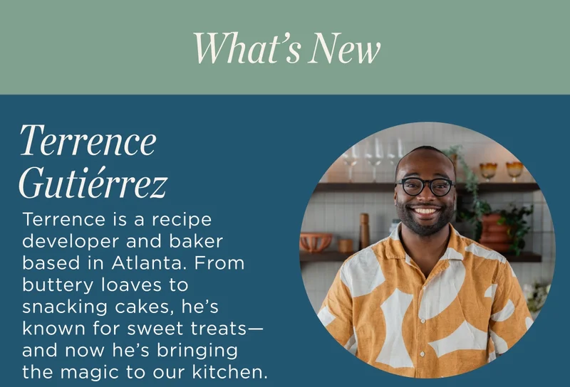 Creator Bio Terrence  Terrence is a recipe developer and baker based in Atlanta. From buttery loaves to snacking cakes, he’s known for sweet treats—and now he’s bringing the magic to our kitchen.