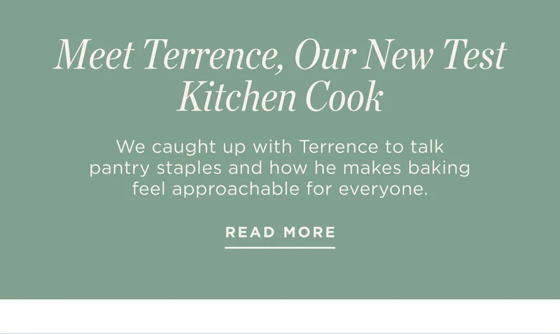 Eyebrow: Get to Know Terrence Title: Meet Terrence, Our New Test Kitchen Cook Byline/Caption: We caught up with Terrence to talk pantry staples and how he makes baking feel approachable for everyone. CTA: Read More