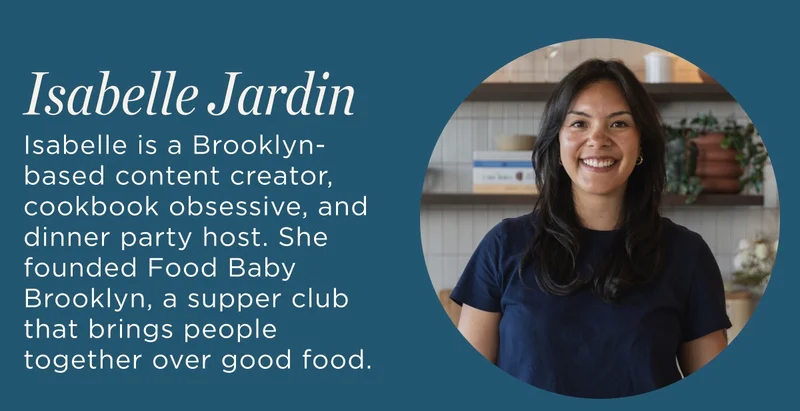 Creator Bio Isabelle  Isabelle is a Brooklyn-based content creator, cookbook obsessive, and dinner party host. She founded Food Baby Brooklyn, a supper club that brings people together over good food.