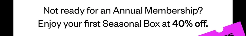 Not ready for an Annual Membership? Enjoy your first Seasonal Box at 40% off.