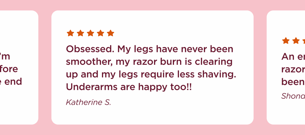 "Obsessed. My legs have never been smoother, my razor burn is clearing up and my legs require less shaving. Underarms are happy too!!" Katherine S. "An entire week now and not one razor bump. Hanni, where have you been all my life?" Shondell K. "I’m on day 3 of no shaving after using my new Hanni razor and I’m still silky smooth! It’s insane, before I would have had stubble by the end of the day." Kiley J