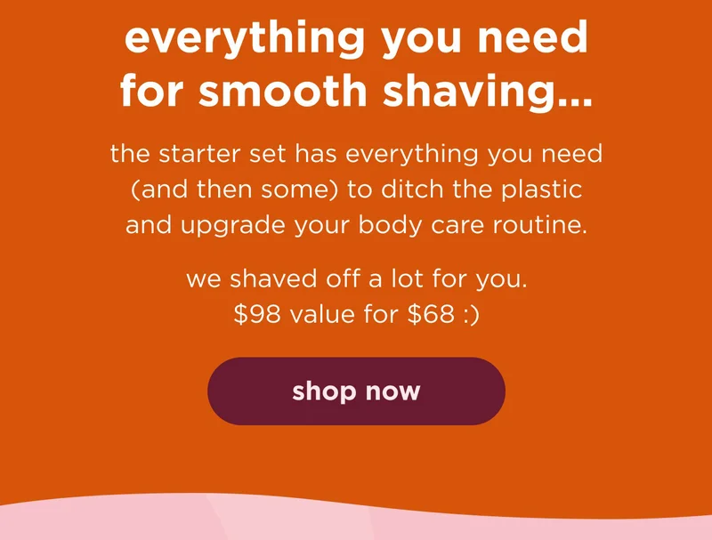 everything you need for smooth shaving…the starter set has everything you need (and then some) to ditch the plastic and upgrade your body care routine.  we shaved off a lot for you. $98 value for $68 :) shop now
