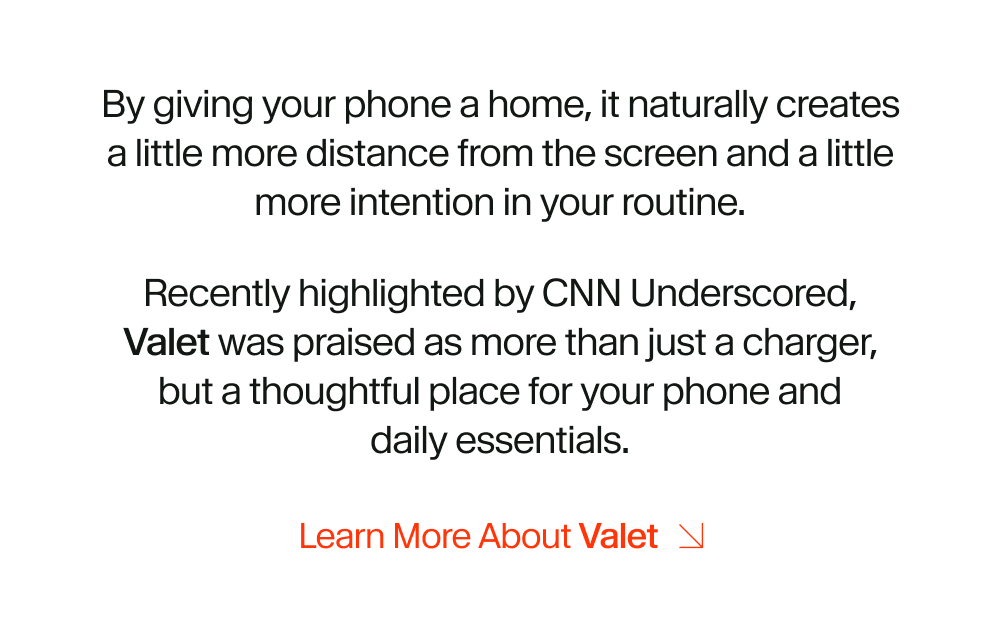 By giving your phone a home, it naturally creates a little more distance from the screen and a little more intention in your routine. Recently highlighted by CNN Underscored, Valet was praised as more than just a charger, but a thoughtful place for your phone and daily essentials.