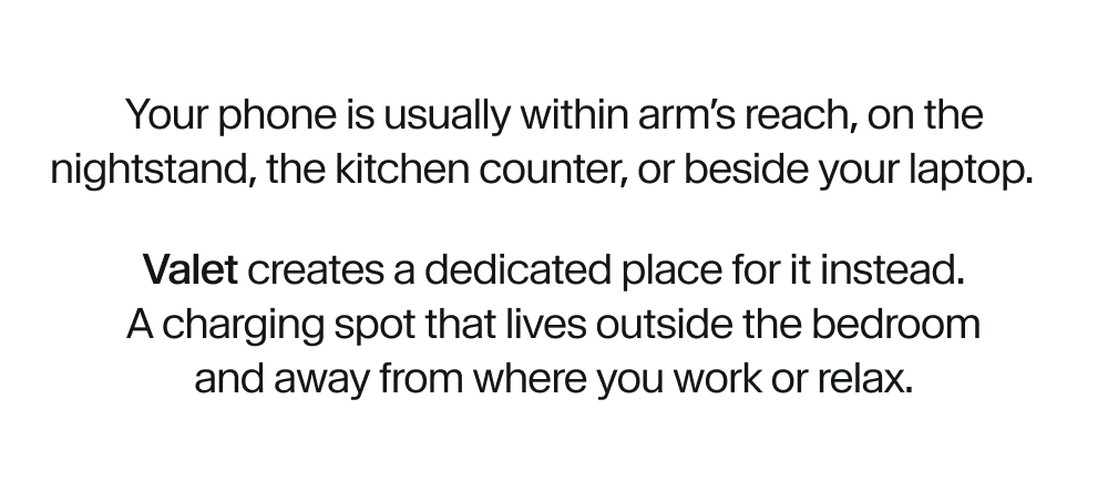 Your phone is usually within arm’s reach, on the nightstand, the kitchen counter, or beside your laptop. Valet creates a dedicated place for it instead. A charging spot that lives outside the bedroom and away from where you work or relax.