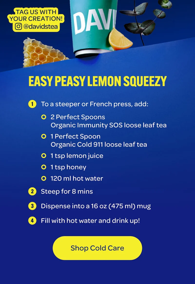 EASY PEASY LEMON SQUEEZY  1.	To a steeper or French press, add: o	2 Perfect Spoons Organic Immunity SOS loose leaf tea o	1 Perfect Spoon Organic Cold 911 loose leaf tea o	1 tsp lemon juice o	1 tsp honey o	120 ml hot water 2.	Steep for 8 mins 3.	Dispense into a 16 oz (475 ml) mug 4.	Fill with hot water and drink up!
