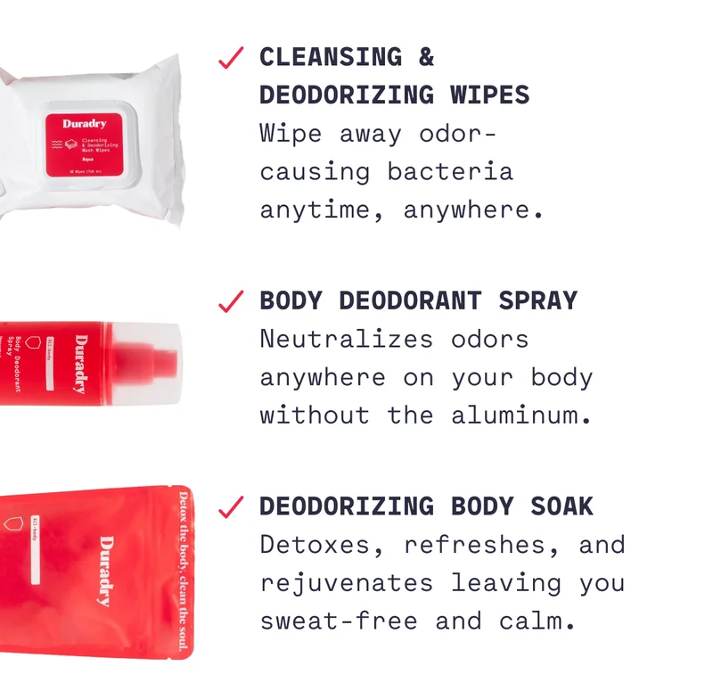 Cleansing &  Deodorizing Wipes Wipe away odor- causing bacteria anytime, anywhere. Body Deodorant Spray Neutralizes odors anywhere on your body without the aluminum. Deodorizing Body Soak Detoxes, refreshes, and rejuvenates leaving you sweat-free and calm.