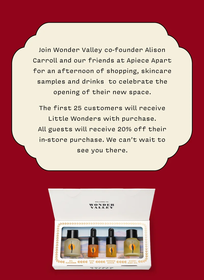 Join Wonder Valley co-founder Alison Carroll and our friends at Apiece Apart for an afternoon of shopping, skincare samples and drinks  to celebrate the opening of their new space. The first 25 customers will receive Little Wonders with purchase. All guests will receive 20% off their in-store purchase. We can’t wait to see you there.