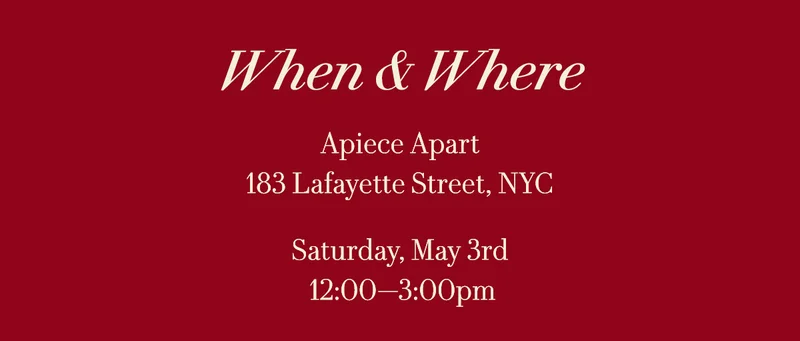 When & Where Apiece Apart 183 Lafayette Street, NYC  Saturday, May 3rd 12:00—3:00pm