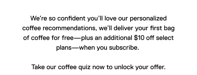 We’re so confident you’ll love our personalized coffee recommendations, we’ll deliver your first bag of coffee for free—plus an additional $10 off select plans—when you subscribe.   Take our coffee quiz now to unlock your offer.