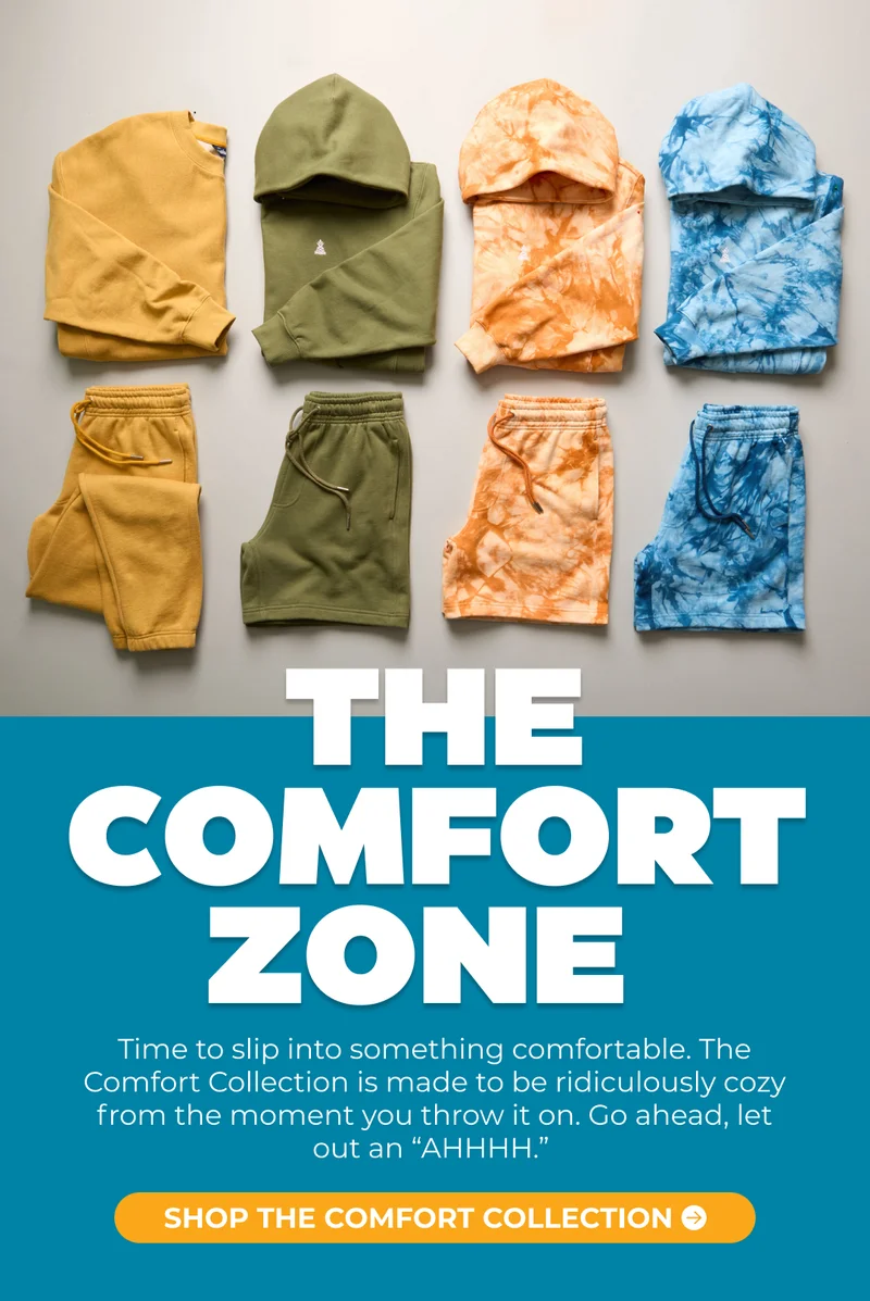 WELCOME TO THE COMFORT ZONE: Time to slip into something comfortable. The Comfort Collection is made to be ridiculously cozy from the moment you throw it on. Go ahead, let out an “AHHHH.”