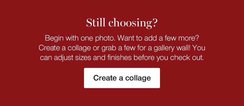 Still choosing? Begin with one photo. Want to add a few more? Create a collage or grab a few for a gallery wall! You can adjust sizes and finishes before you check out.