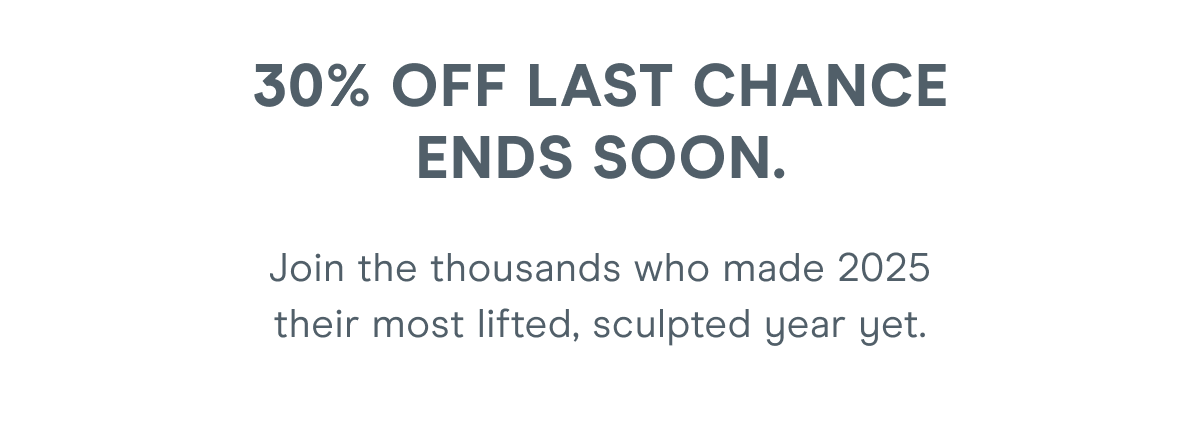 30% Off Last Chance ends soon. Join the thousands who made 2025 their most lifted, sculpted year yet.