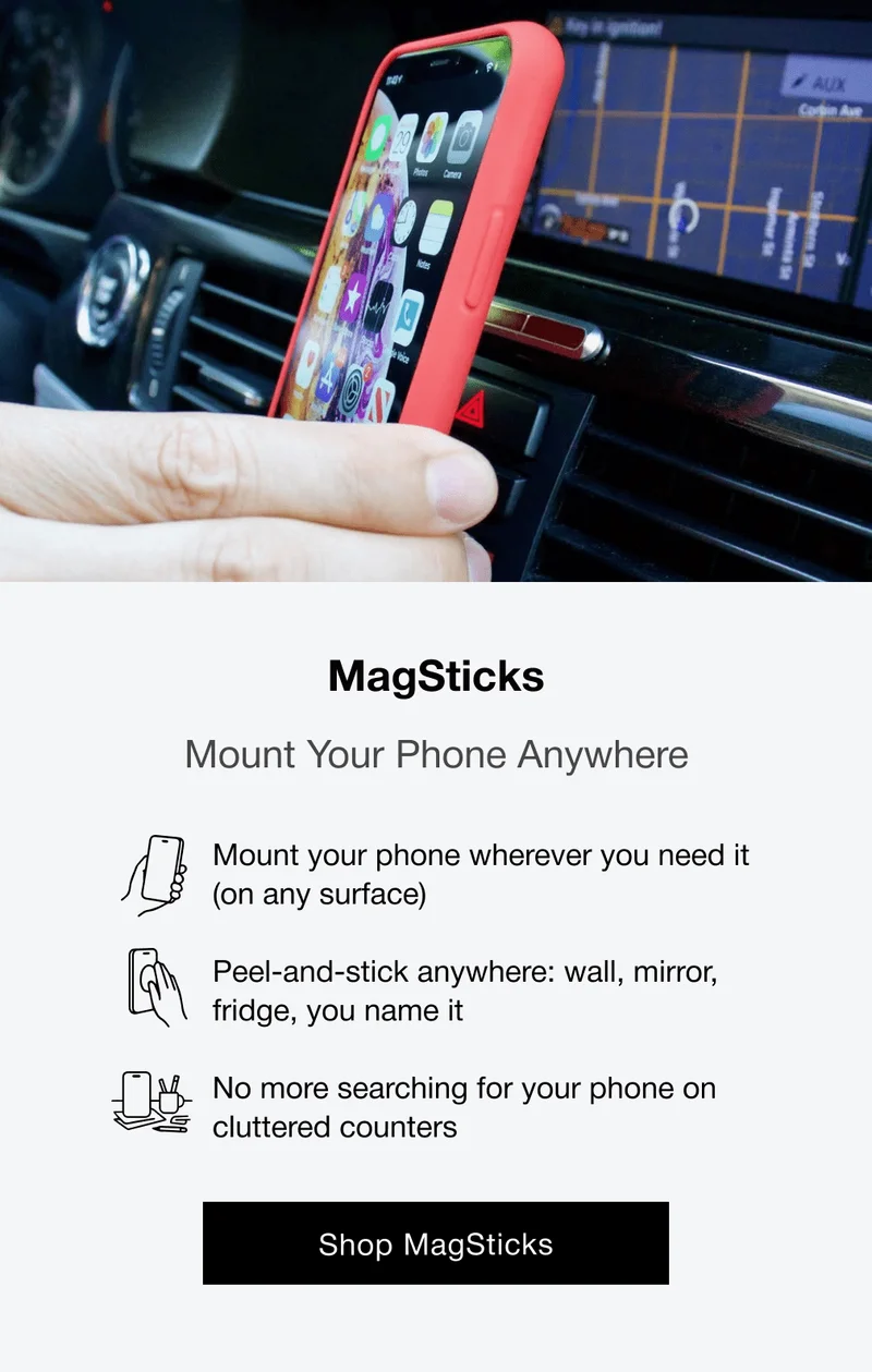 MagSticks Mount Your Phone Anywhere Mount your phone wherever you need it (on any surface)  Peel-and-stick anywhere: wall, mirror, fridge, you name it  No more searching for your phone on cluttered counters