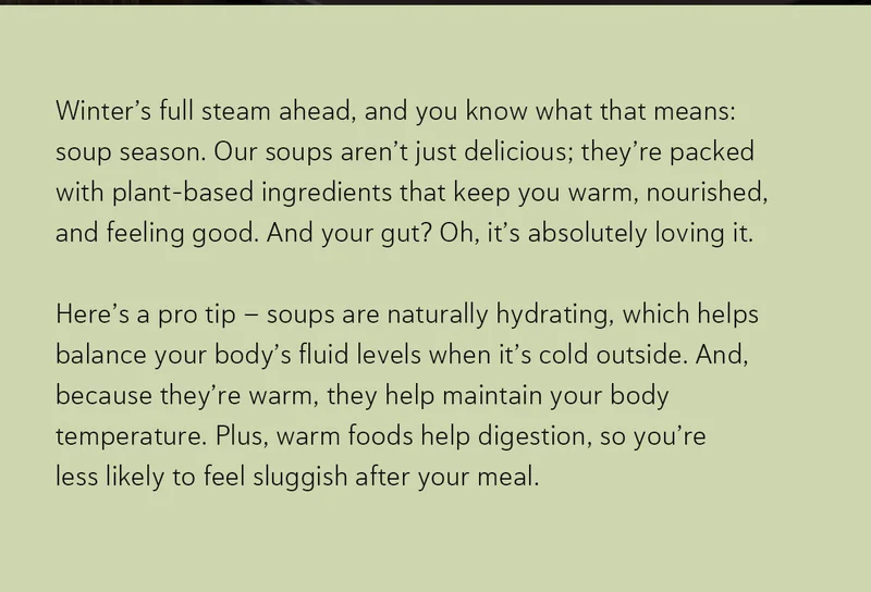 Winter’s full steam ahead, and you know what that means: soup season. Our soups aren’t just delicious; they’re packed with plant-based ingredients that keep you warm, nourished, and feeling good. And your gut? Oh, it’s absolutely loving it. Here’s a pro tip – soups are naturally hydrating, which helps balance your body’s fluid levels when it’s cold outside. And, because they’re warm, they help maintain your body temperature. Plus, warm foods help digestion, so you’re less likely to feel sluggish after your meal.