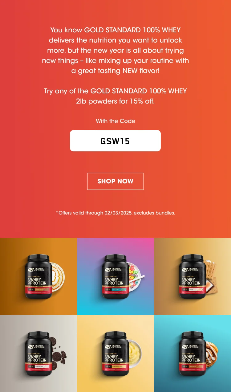you know GOLD STANDARD 100% WHEY delivers the nutrition you want to unlock more, but the new year is all about trying new things - like mixing up your routine with a great tasting NEW flavor! Try any of the GOLD STNADARD 100% WHEY 2lb powders for 15% off. With the Code GSW15 SHOP NOW *Offers valid through 02/03/2025, excludes bundles.