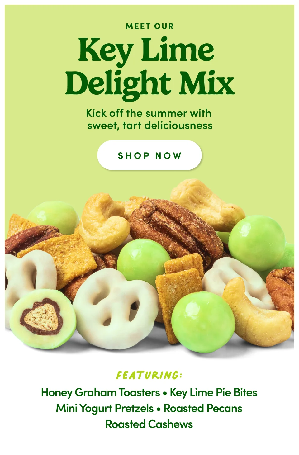 Meet our Key Lime Delight Mix: Kick off the summer with sweet, tart deliciousness: Shop Now. Featuring: Honey Graham Toasters, Key Lime Pie Bites, Mini Yogurt Pretzels, Roasted Pecans, Roasted Cashews, White Chocolate-Covered Sunflower Seeds
