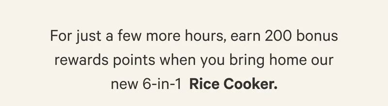 For just a few more hours, earn 200 bonus rewards points when you bring home our new 6-in-1 Rice Cooker.