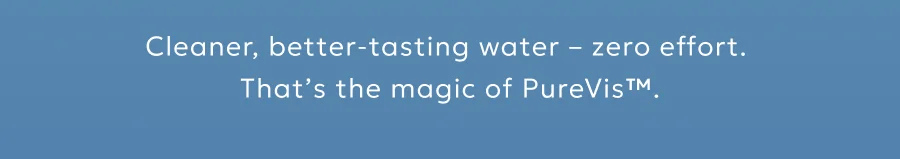 Cleaner, better-tasting water – zero effort.  That’s the magic of PureVis™.