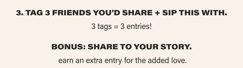 3. TAG 3 FRIENDs YOU’D SHARE + SIP THIS WITH. 3 tags = 3 entries! BONUS: SHARE TO YOUR STORY.  earn an extra entry for the added love.