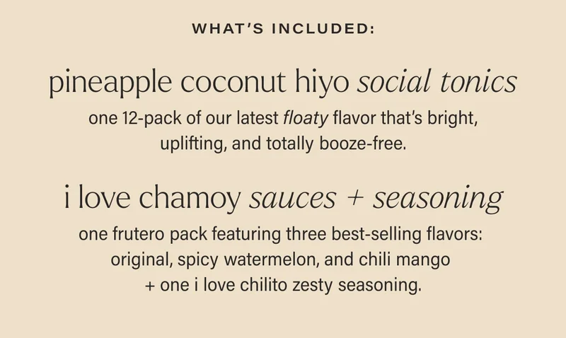 what’s included: PINEAPPLE COCONUT HIYO SOCIAL TONICS one 12-pack of our latest floaty flavor that’s bright, uplifting, and totally booze-free. I LOVE CHAMOY sauces + seasoning one frutero pack featuring three best-selling flavors:  original, spicy watermelon, and chili mango  + one i love chilito zesty seasoning.